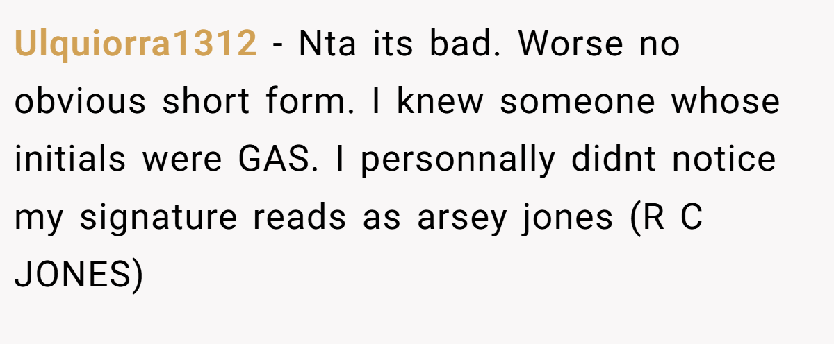 Ulquiorra1312 − Nta its bad. Worse no obvious short form. I knew someone whose initials were GAS. I personnally didnt notice my signature reads as arsey jones (R C JONES)