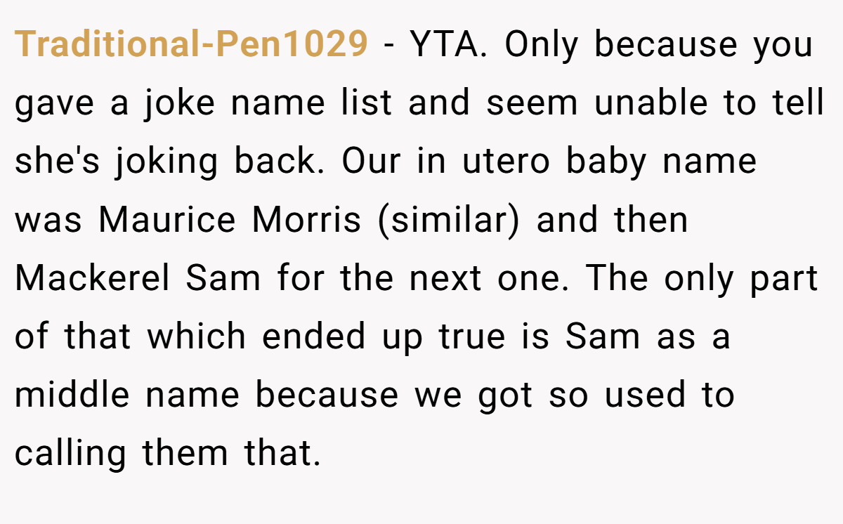 Traditional-Pen1029 − YTA. Only because you gave a joke name list and seem unable to tell she's joking back. Our in utero baby name was Maurice Morris (similar) and then Mackerel Sam for the next one. The only part of that which ended up true is Sam as a middle name because we got so used to calling them that.