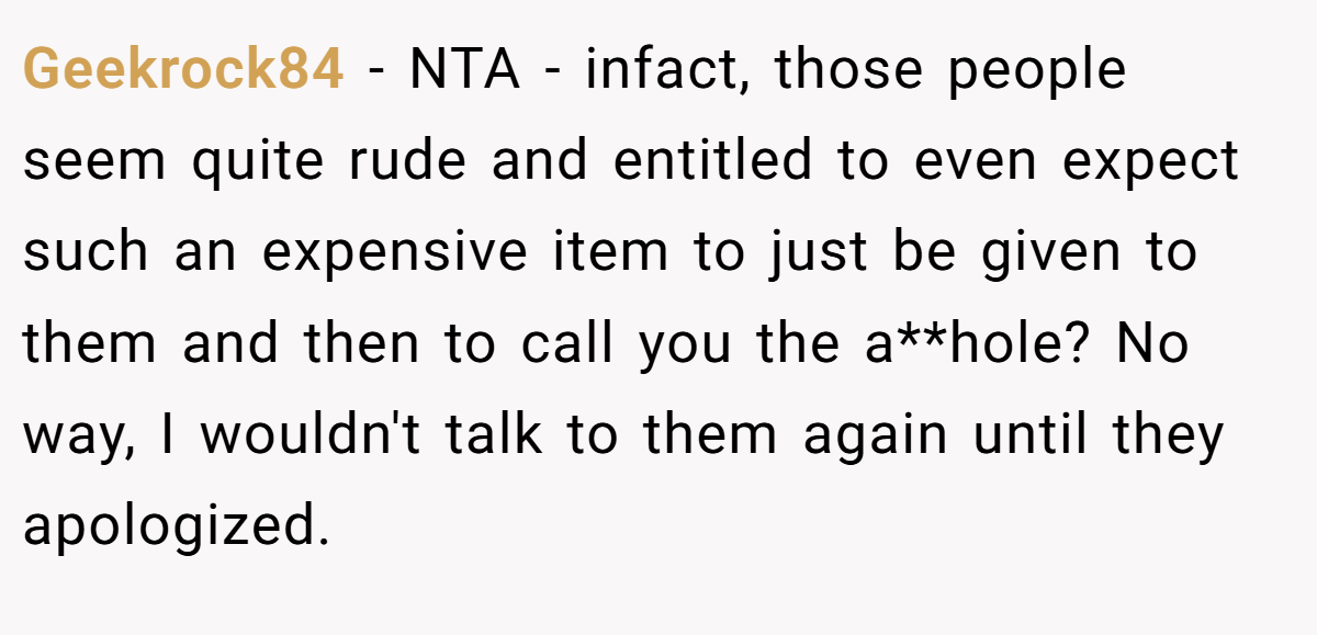 Geekrock84 − NTA - infact, those people seem quite rude and entitled to even expect such an expensive item to just be given to them and then to call you the a**hole? No way, I wouldn't talk to them again until they apologized.