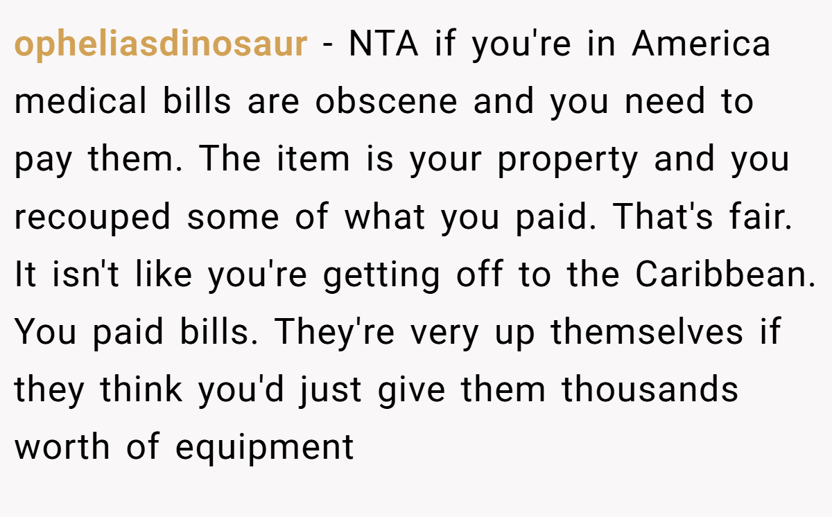 opheliasdinosaur − NTA if you're in America medical bills are obscene and you need to pay them. The item is your property and you recouped some of what you paid. That's fair. It isn't like you're getting off to the Caribbean. You paid bills. They're very up themselves if they think you'd just give them thousands worth of equipment