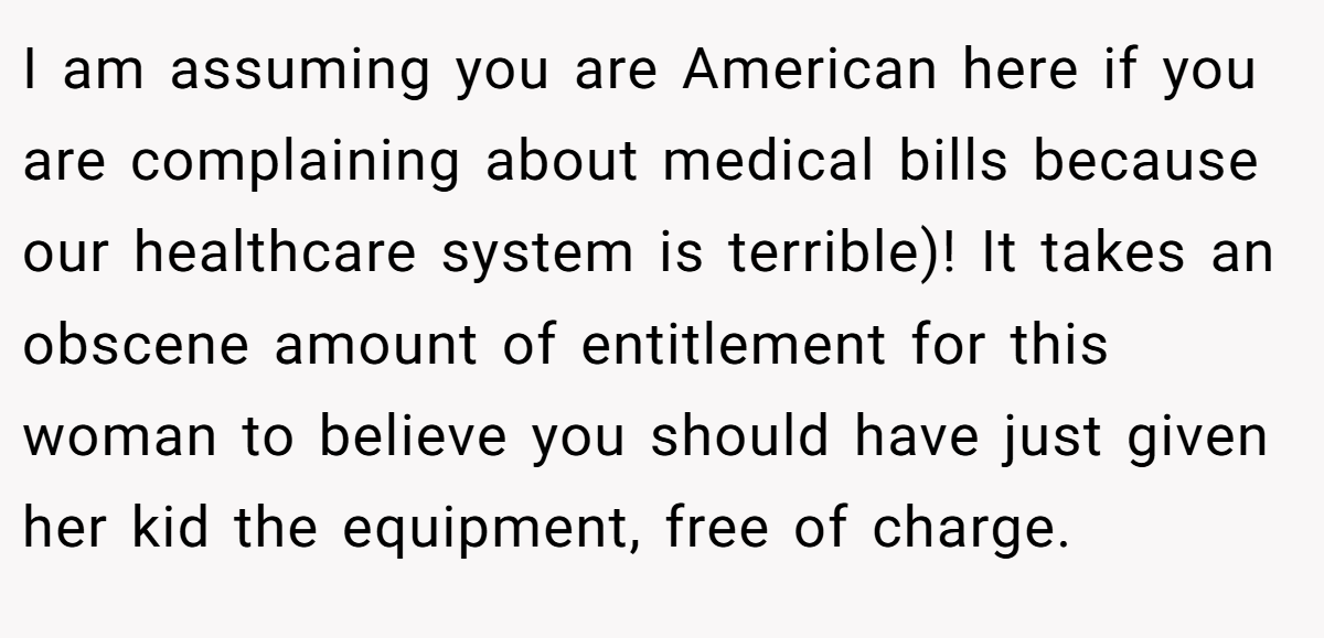 I am assuming you are American here if you are complaining about medical bills because our healthcare system is terrible)! It takes an obscene amount of entitlement for this woman to believe you should have just given her kid the equipment, free of charge.