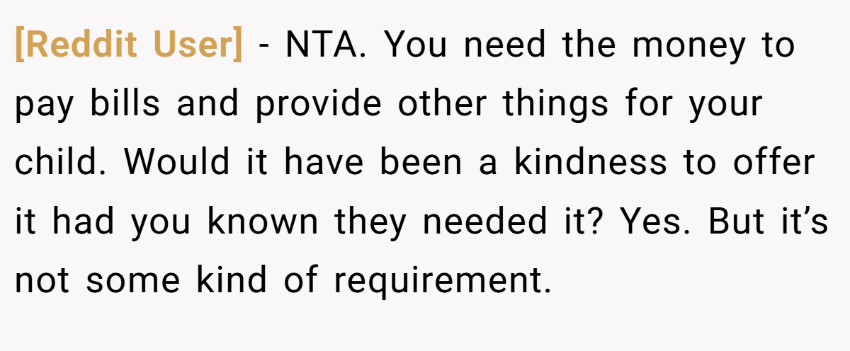 [Reddit User] − NTA. You need the money to pay bills and provide other things for your child. Would it have been a kindness to offer it had you known they needed it? Yes. But it’s not some kind of requirement.