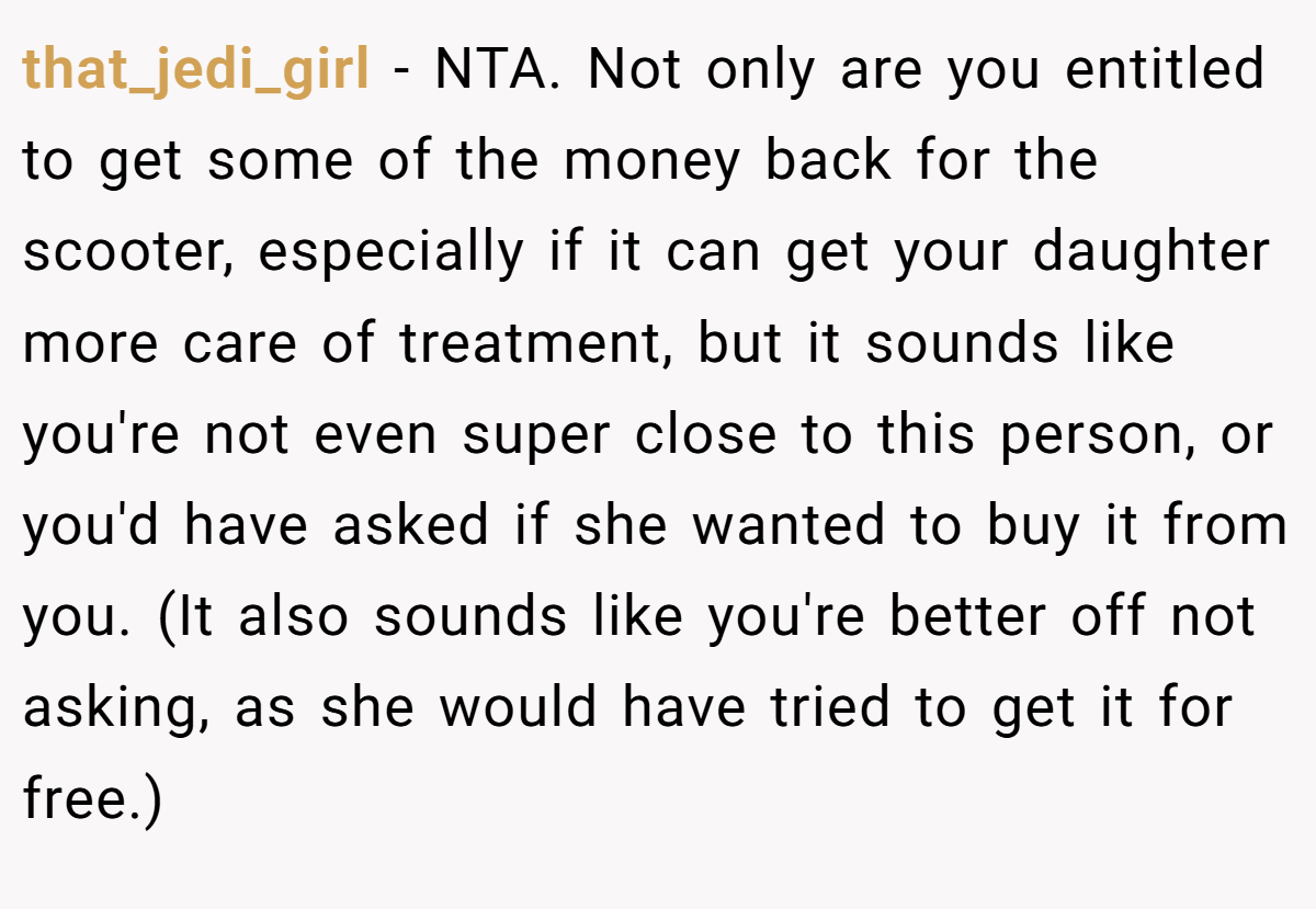 that_jedi_girl − NTA. Not only are you entitled to get some of the money back for the scooter, especially if it can get your daughter more care of treatment, but it sounds like you're not even super close to this person, or you'd have asked if she wanted to buy it from you. (It also sounds like you're better off not asking, as she would have tried to get it for free.)