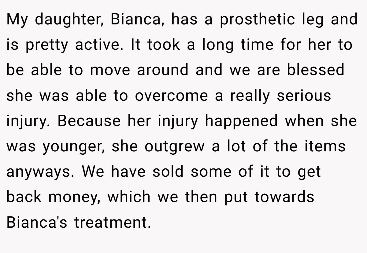 My daughter, Bianca, has a prosthetic leg and is pretty active. It took a long time for her to be able to move around and we are blessed she was able to overcome a really serious injury. Because her injury happened when she was younger, she outgrew a lot of the items anyways. We have sold some of it to get back money, which we then put towards Bianca's treatment.