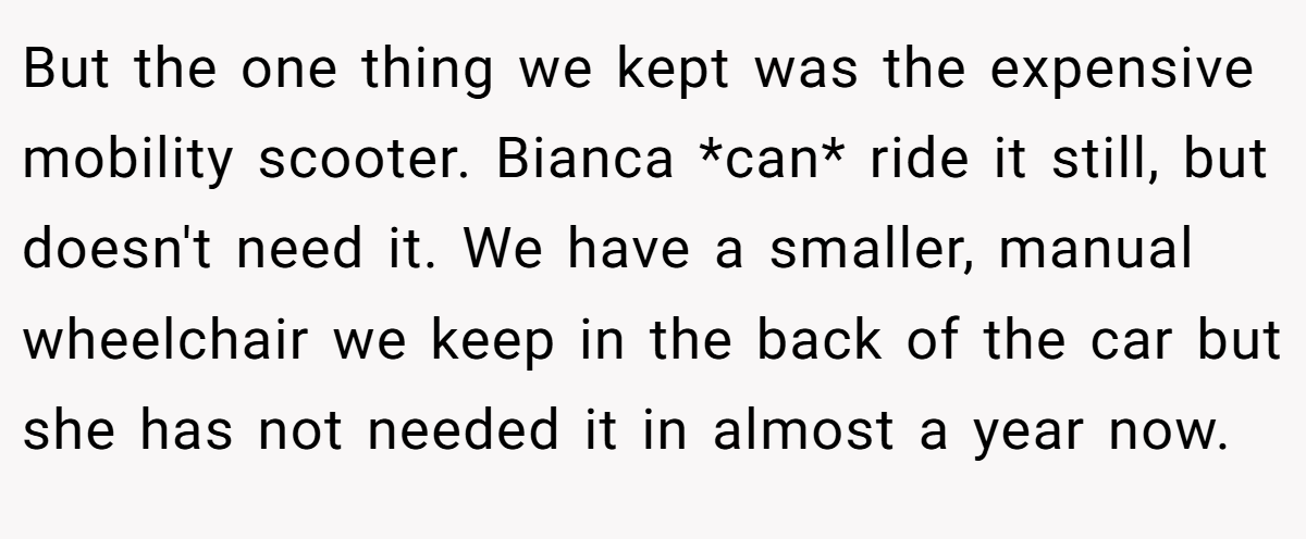 But the one thing we kept was the expensive mobility scooter. Bianca *can* ride it still, but doesn't need it. We have a smaller, manual wheelchair we keep in the back of the car but she has not needed it in almost a year now.
