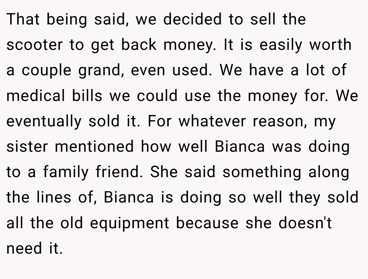 That being said, we decided to sell the scooter to get back money. It is easily worth a couple grand, even used. We have a lot of medical bills we could use the money for. We eventually sold it. For whatever reason, my sister mentioned how well Bianca was doing to a family friend. She said something along the lines of, Bianca is doing so well they sold all the old equipment because she doesn't need it.