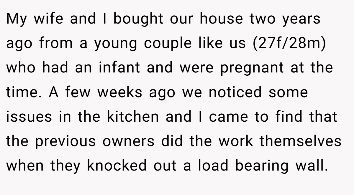 My wife and I bought our house two years ago from a young couple like us (27f/28m) who had an infant and were pregnant at the time. A few weeks ago we noticed some issues in the kitchen and I came to find that the previous owners did the work themselves when they knocked out a load bearing wall.