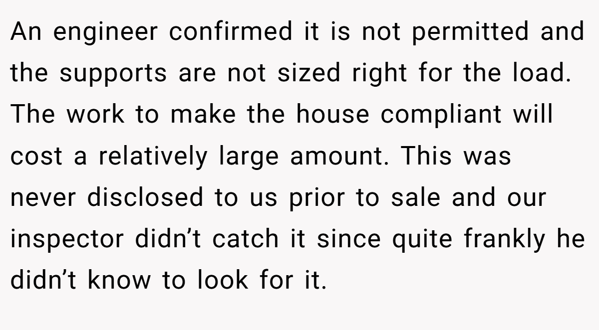 An engineer confirmed it is not permitted and the supports are not sized right for the load. The work to make the house compliant will cost a relatively large amount. This was never disclosed to us prior to sale and our inspector didn’t catch it since quite frankly he didn’t know to look for it.