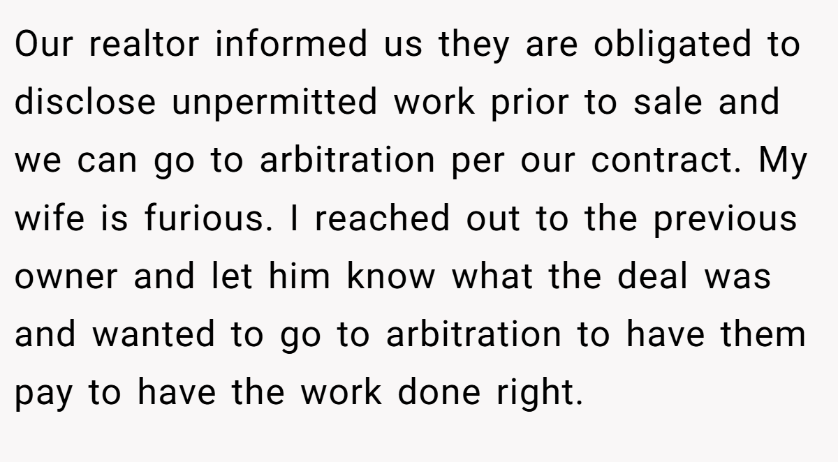 Our realtor informed us they are obligated to disclose unpermitted work prior to sale and we can go to arbitration per our contract. My wife is furious. I reached out to the previous owner and let him know what the deal was and wanted to go to arbitration to have them pay to have the work done right.