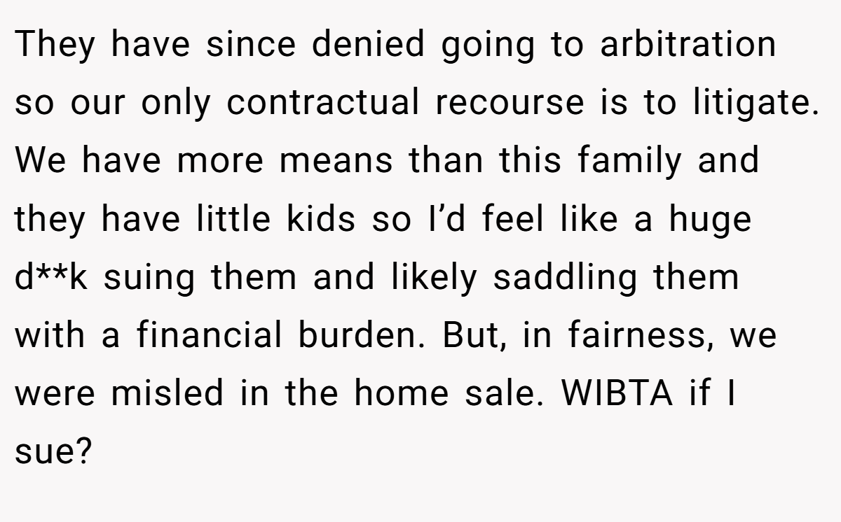 They have since denied going to arbitration so our only contractual recourse is to litigate. We have more means than this family and they have little kids so I’d feel like a huge d**k suing them and likely saddling them with a financial burden. But, in fairness, we were misled in the home sale. WIBTA if I sue?