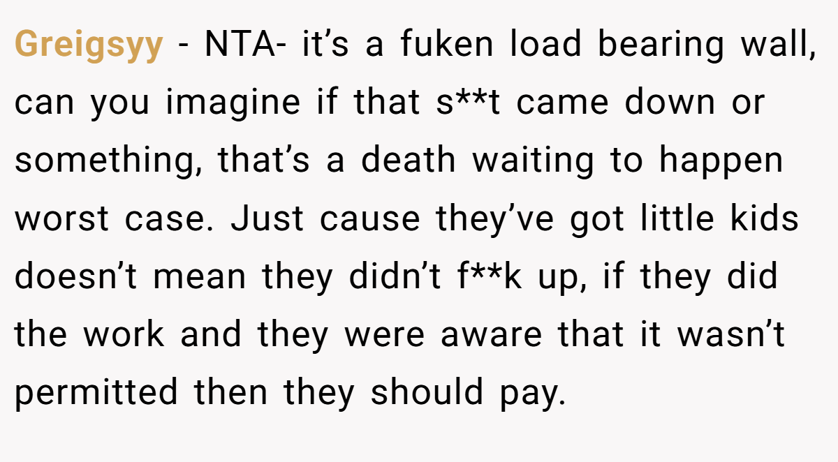 Greigsyy − NTA- it’s a fuken load bearing wall, can you imagine if that s**t came down or something, that’s a death waiting to happen worst case. Just cause they’ve got little kids doesn’t mean they didn’t f**k up, if they did the work and they were aware that it wasn’t permitted then they should pay.