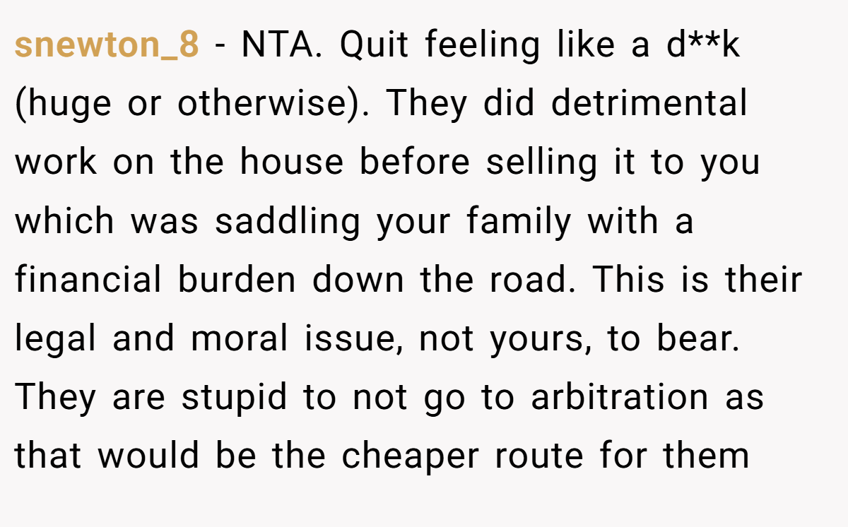 snewton_8 − NTA. Quit feeling like a d**k (huge or otherwise). They did detrimental work on the house before selling it to you which was saddling your family with a financial burden down the road. This is their legal and moral issue, not yours, to bear. They are stupid to not go to arbitration as that would be the cheaper route for them