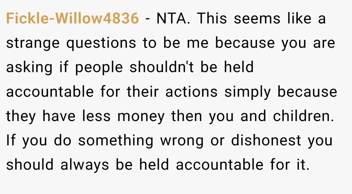 Fickle-Willow4836 − NTA. This seems like a strange questions to be me because you are asking if people shouldn't be held accountable for their actions simply because they have less money then you and children. If you do something wrong or dishonest you should always be held accountable for it.