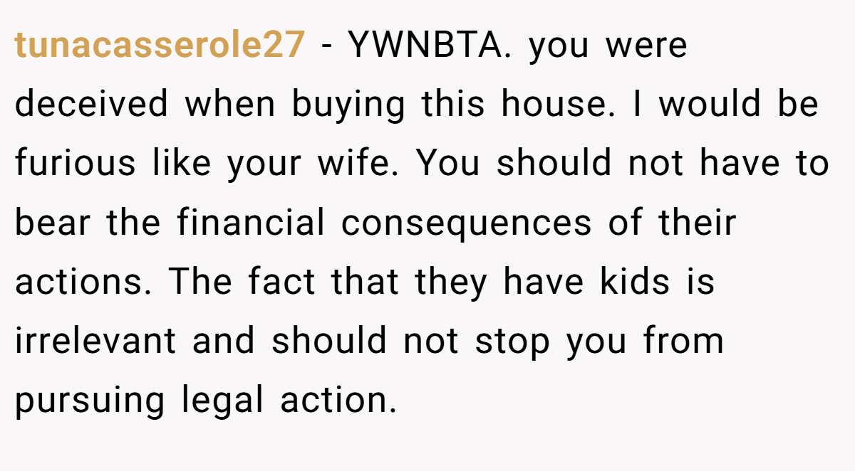 tunacasserole27 − YWNBTA. you were deceived when buying this house. I would be furious like your wife. You should not have to bear the financial consequences of their actions. The fact that they have kids is irrelevant and should not stop you from pursuing legal action.