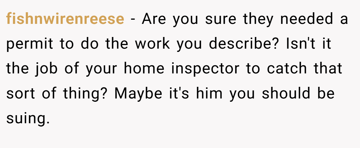 fishnwirenreese − Are you sure they needed a permit to do the work you describe? Isn't it the job of your home inspector to catch that sort of thing? Maybe it's him you should be suing.