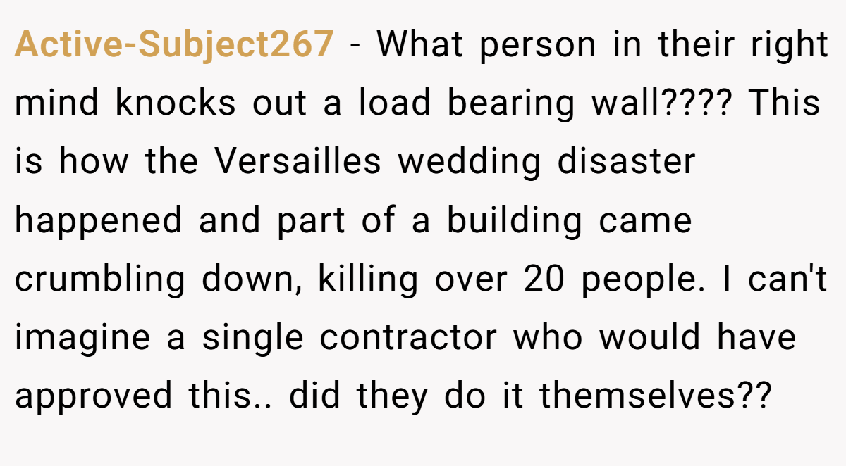 Active-Subject267 − What person in their right mind knocks out a load bearing wall???? This is how the Versailles wedding disaster happened and part of a building came crumbling down, killing over 20 people. I can't imagine a single contractor who would have approved this.. did they do it themselves??
