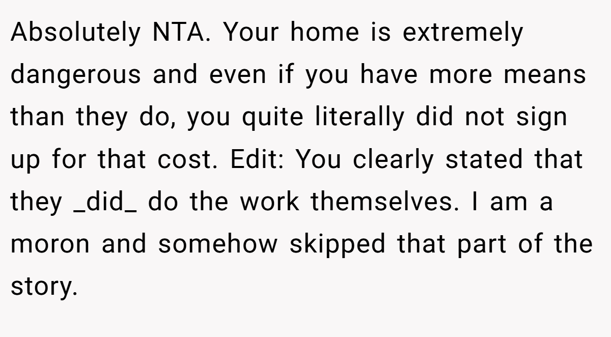 Absolutely NTA. Your home is extremely dangerous and even if you have more means than they do, you quite literally did not sign up for that cost. Edit: You clearly stated that they _did_ do the work themselves. I am a moron and somehow skipped that part of the story.
