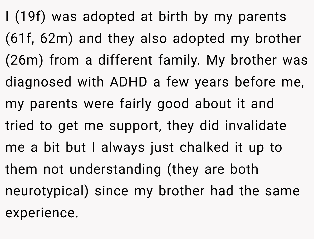 I (19f) was adopted at birth by my parents (61f, 62m) and they also adopted my brother (26m) from a different family. My brother was diagnosed with ADHD a few years before me, my parents were fairly good about it and tried to get me support, they did invalidate me a bit but I always just chalked it up to them not understanding (they are both neurotypical) since my brother had the same experience.