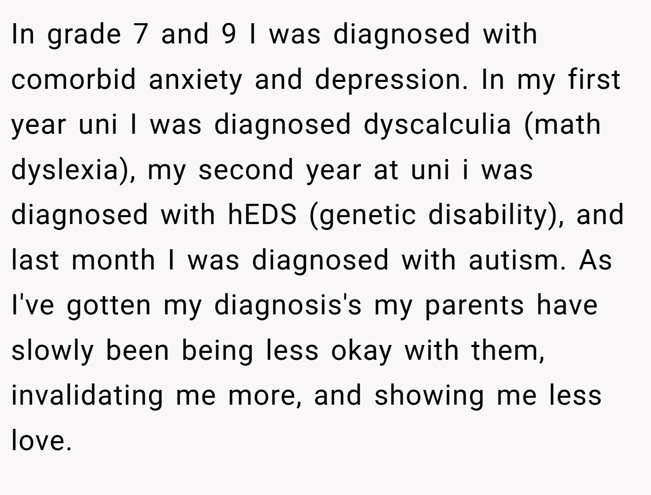 In grade 7 and 9 I was diagnosed with comorbid anxiety and depression. In my first year uni I was diagnosed dyscalculia (math dyslexia), my second year at uni i was diagnosed with hEDS (genetic disability), and last month I was diagnosed with autism. As I've gotten my diagnosis's my parents have slowly been being less okay with them, invalidating me more, and showing me less love.