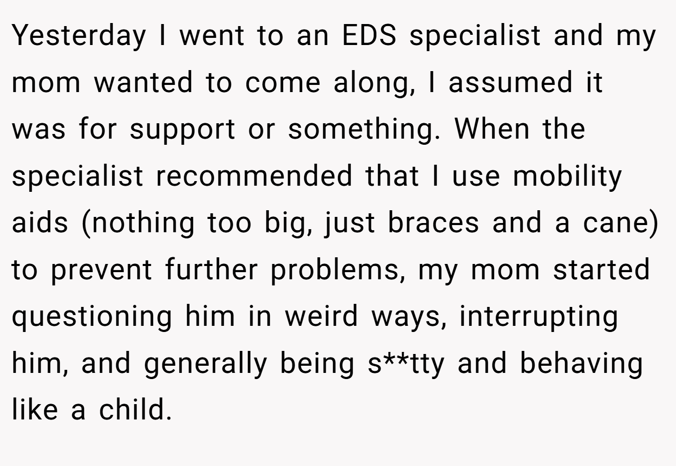 Yesterday I went to an EDS specialist and my mom wanted to come along, I assumed it was for support or something. When the specialist recommended that I use mobility aids (nothing too big, just braces and a cane) to prevent further problems, my mom started questioning him in weird ways, interrupting him, and generally being s**tty and behaving like a child.