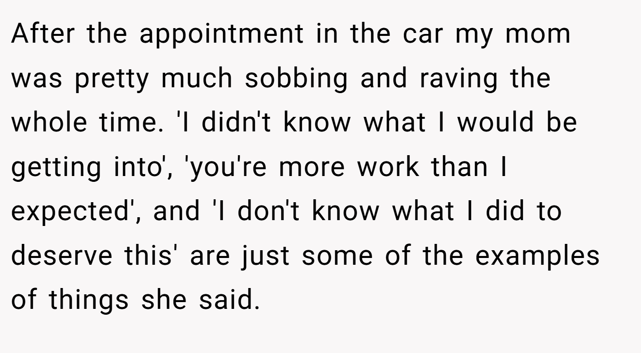 After the appointment in the car my mom was pretty much sobbing and raving the whole time. 'I didn't know what I would be getting into', 'you're more work than I expected', and 'I don't know what I did to deserve this' are just some of the examples of things she said.