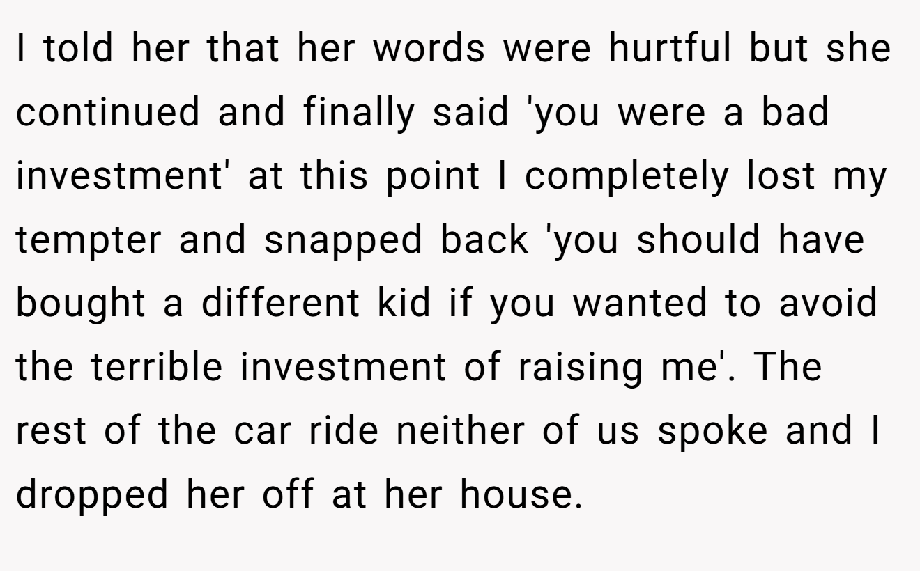 I told her that her words were hurtful but she continued and finally said 'you were a bad investment' at this point I completely lost my tempter and snapped back 'you should have bought a different kid if you wanted to avoid the terrible investment of raising me'. The rest of the car ride neither of us spoke and I dropped her off at her house.