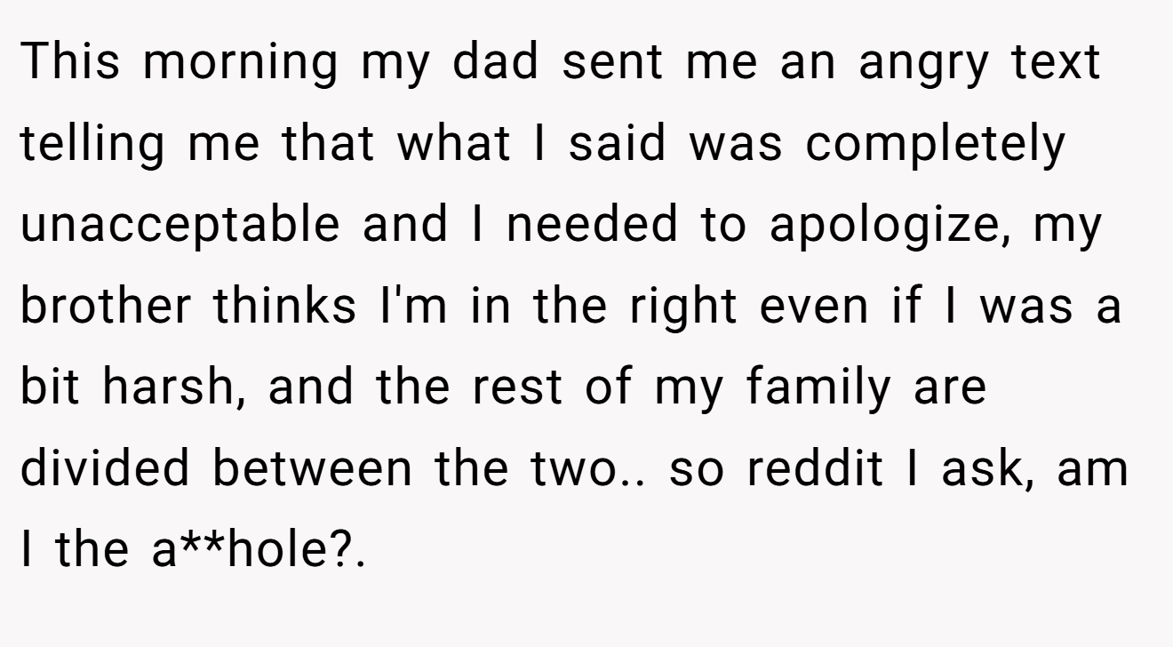 This morning my dad sent me an angry text telling me that what I said was completely unacceptable and I needed to apologize, my brother thinks I'm in the right even if I was a bit harsh, and the rest of my family are divided between the two.. so reddit I ask, am I the a**hole?. ​