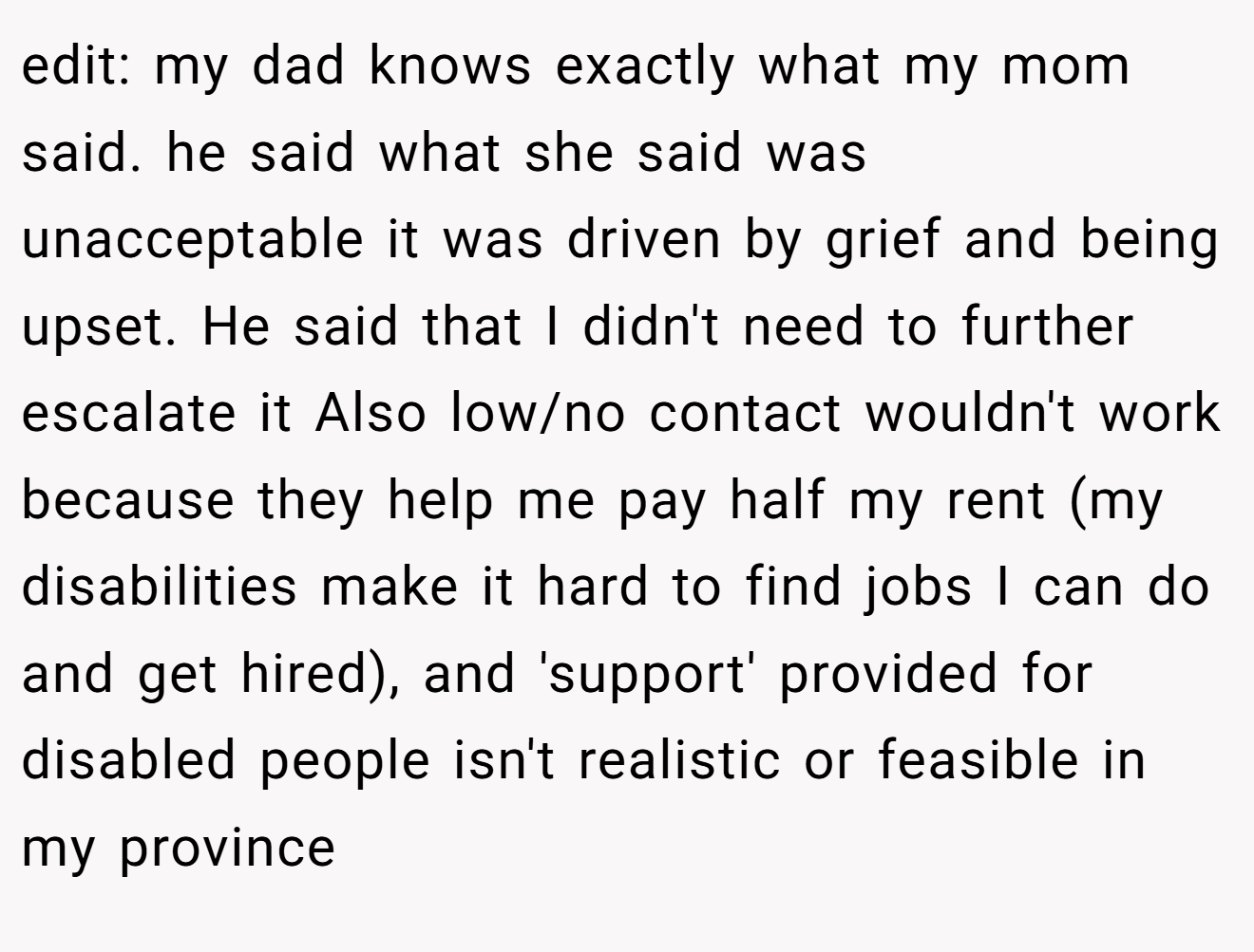 edit: my dad knows exactly what my mom said. he said what she said was unacceptable it was driven by grief and being upset. He said that I didn't need to further escalate it Also low/no contact wouldn't work because they help me pay half my rent (my disabilities make it hard to find jobs I can do and get hired), and 'support' provided for disabled people isn't realistic or feasible in my province