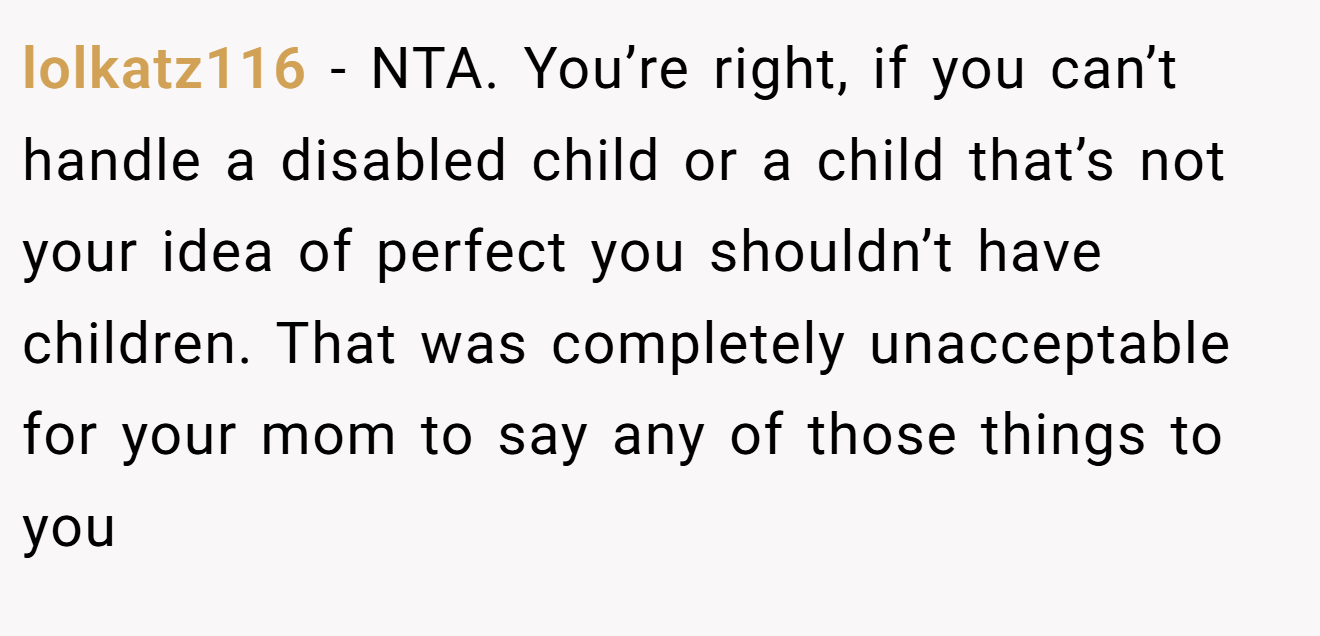 lolkatz116 − NTA. You’re right, if you can’t handle a disabled child or a child that’s not your idea of perfect you shouldn’t have children. That was completely unacceptable for your mom to say any of those things to you