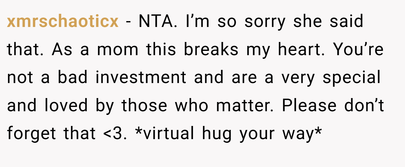 xmrschaoticx − NTA. I’m so sorry she said that. As a mom this breaks my heart. You’re not a bad investment and are a very special and loved by those who matter. Please don’t forget that <3. *virtual hug your way*