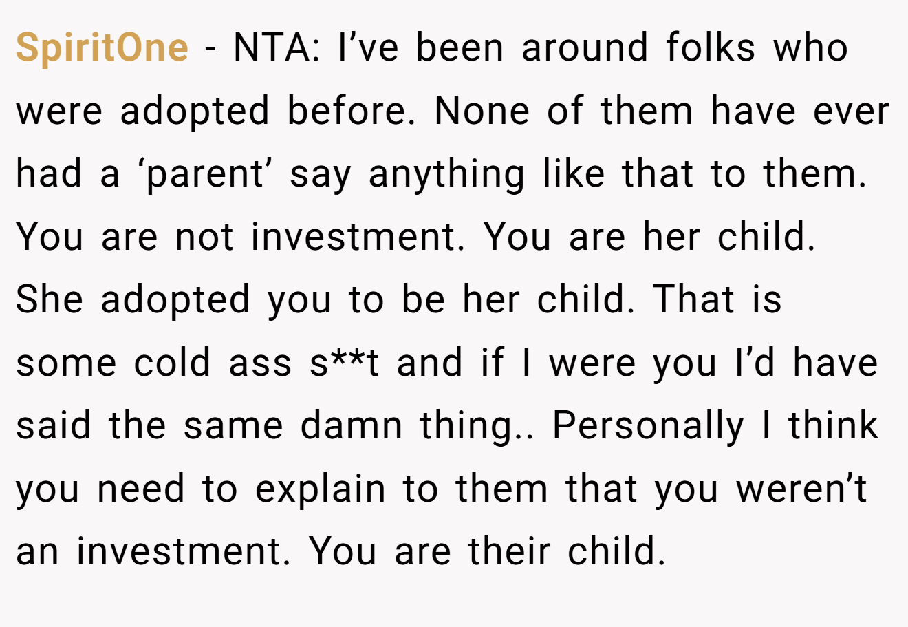 SpiritOne − NTA: I’ve been around folks who were adopted before. None of them have ever had a ‘parent’ say anything like that to them. You are not investment. You are her child. She adopted you to be her child. That is some cold ass s**t and if I were you I’d have said the same damn thing.. Personally I think you need to explain to them that you weren’t an investment. You are their child.