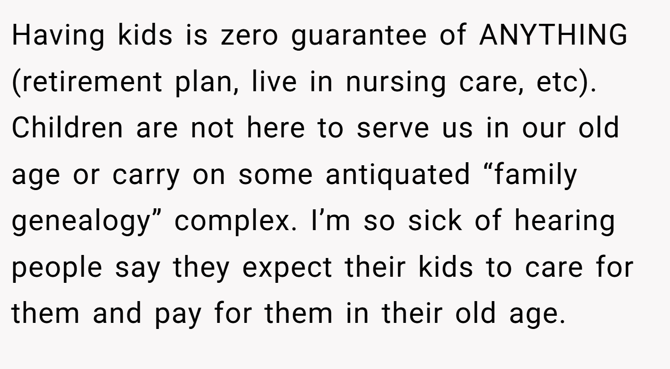 Having kids is zero guarantee of ANYTHING (retirement plan, live in nursing care, etc).  Children are not here to serve us in our old age or carry on some antiquated “family genealogy” complex. I’m so sick of hearing people say they expect their kids to care for them and pay for them in their old age.