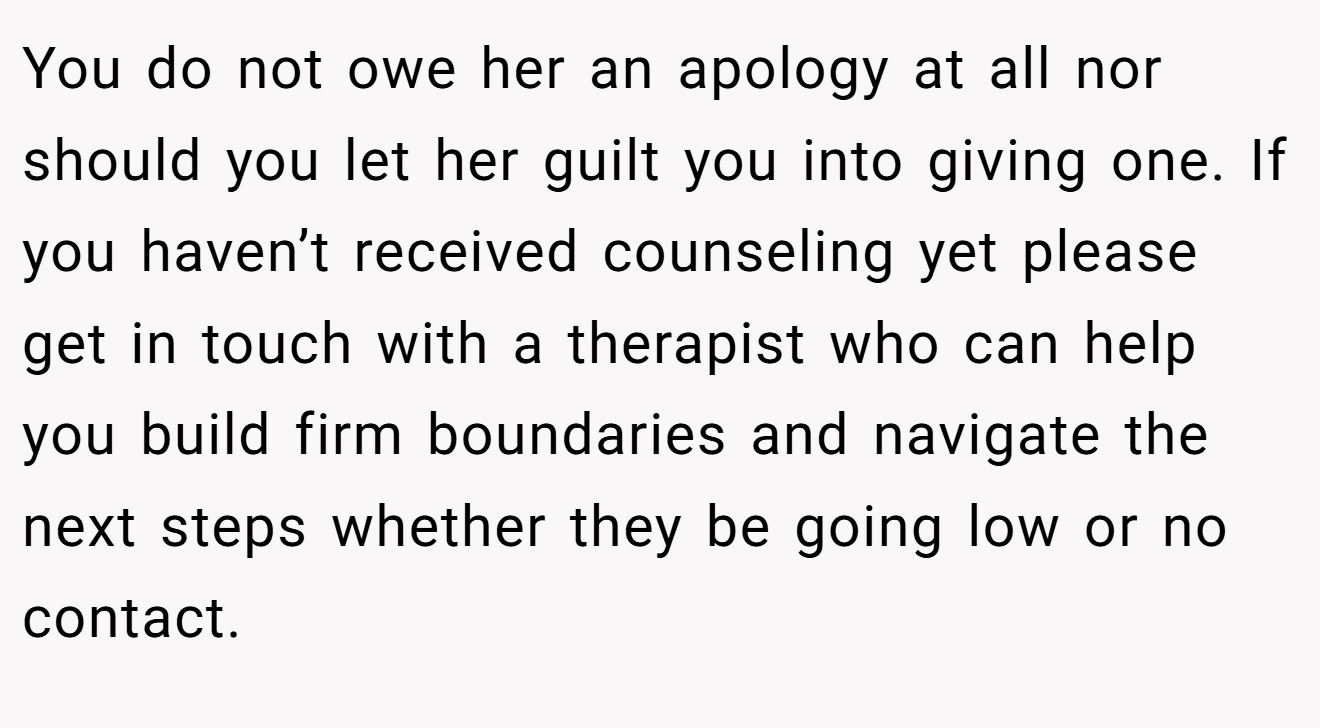 You do not owe her an apology at all nor should you let her guilt you into giving one. If you haven’t received counseling yet please get in touch with a therapist who can help you build firm boundaries and navigate the next steps whether they be going low or no contact.
