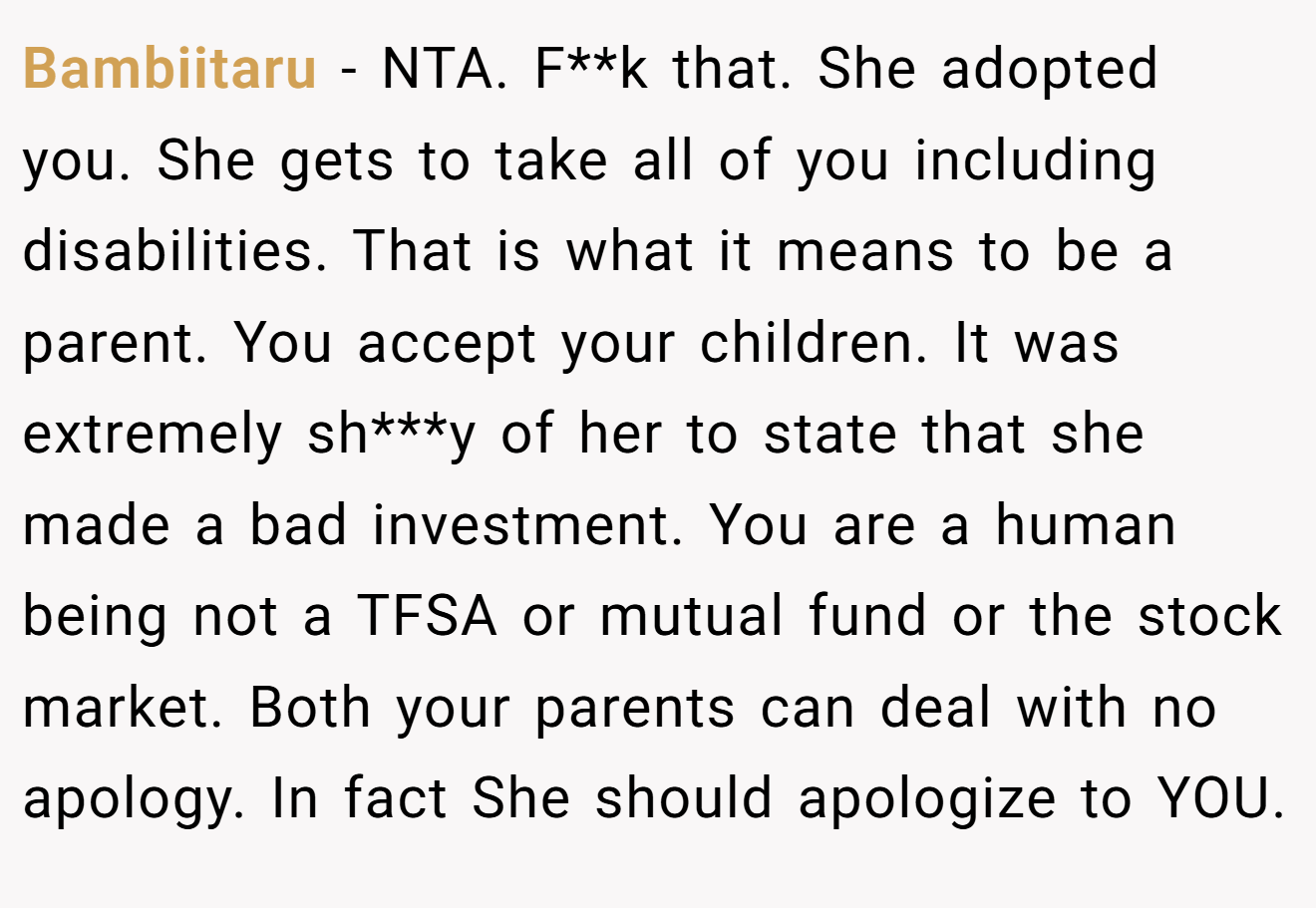 Bambiitaru − NTA. F**k that. She adopted you. She gets to take all of you including disabilities. That is what it means to be a parent. You accept your children. It was extremely sh***y of her to state that she made a bad investment. You are a human being not a TFSA or mutual fund or the stock market. Both your parents can deal with no apology. In fact She should apologize to YOU.