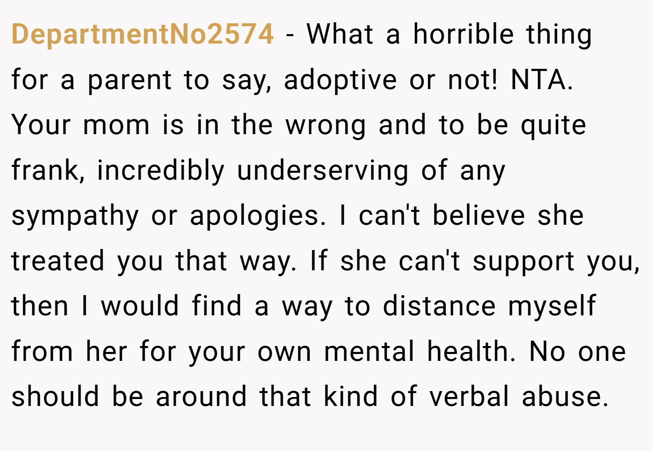 DepartmentNo2574 − What a horrible thing for a parent to say, adoptive or not! NTA. Your mom is in the wrong and to be quite frank, incredibly underserving of any sympathy or apologies. I can't believe she treated you that way. If she can't support you, then I would find a way to distance myself from her for your own mental health. No one should be around that kind of verbal abuse.