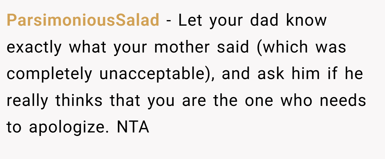 ParsimoniousSalad − Let your dad know exactly what your mother said (which was completely unacceptable), and ask him if he really thinks that you are the one who needs to apologize. NTA