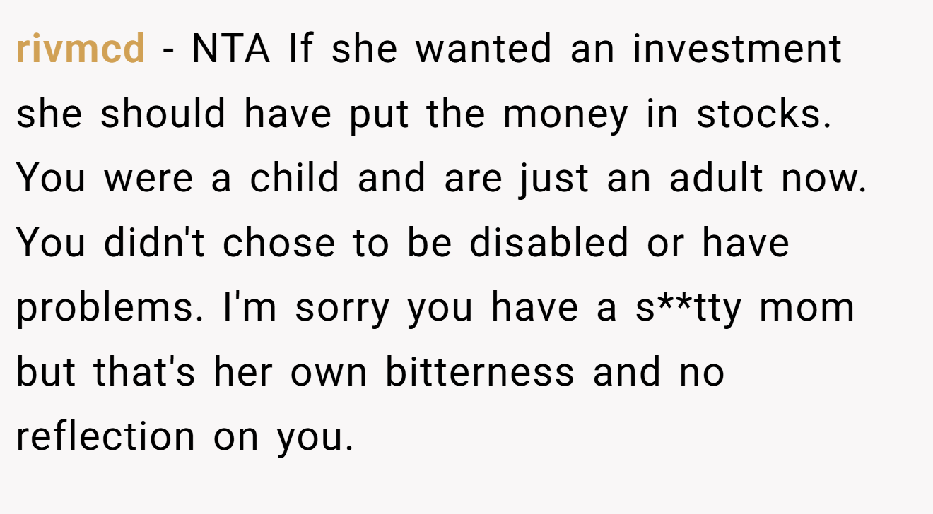 rivmcd − NTA If she wanted an investment she should have put the money in stocks. You were a child and are just an adult now. You didn't chose to be disabled or have problems. I'm sorry you have a s**tty mom but that's her own bitterness and no reflection on you.
