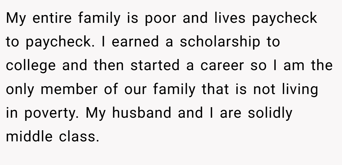 My entire family is poor and lives paycheck to paycheck. I earned a scholarship to college and then started a career so I am the only member of our family that is not living in poverty. My husband and I are solidly middle class.