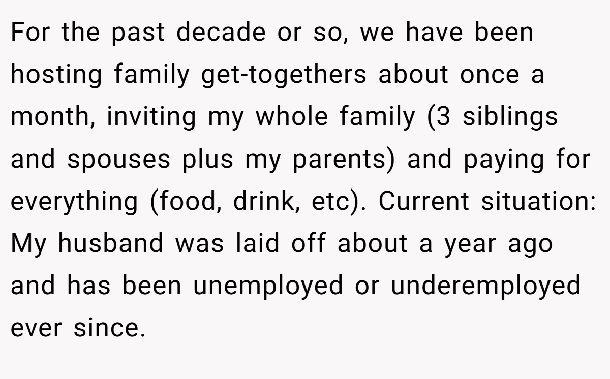 For the past decade or so, we have been hosting family get-togethers about once a month, inviting my whole family (3 siblings and spouses plus my parents) and paying for everything (food, drink, etc). Current situation: My husband was laid off about a year ago and has been unemployed or underemployed ever since.