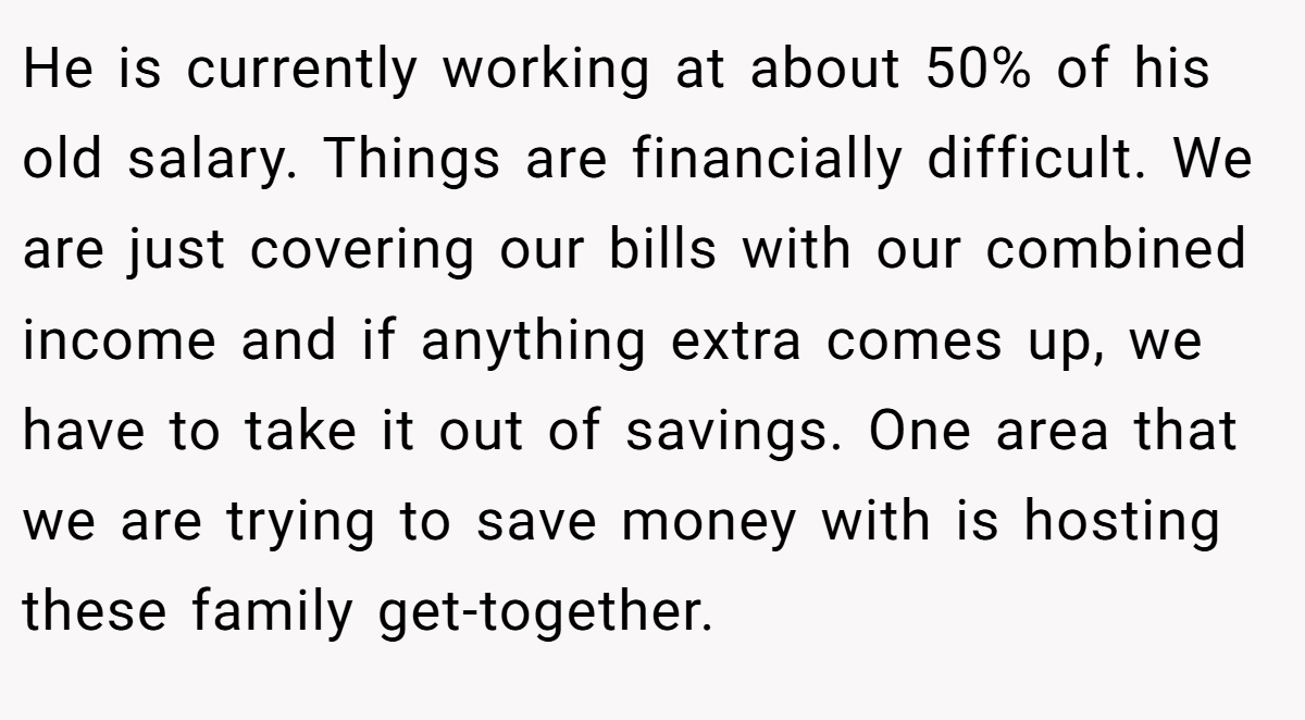 He is currently working at about 50% of his old salary. Things are financially difficult. We are just covering our bills with our combined income and if anything extra comes up, we have to take it out of savings. One area that we are trying to save money with is hosting these family get-together.