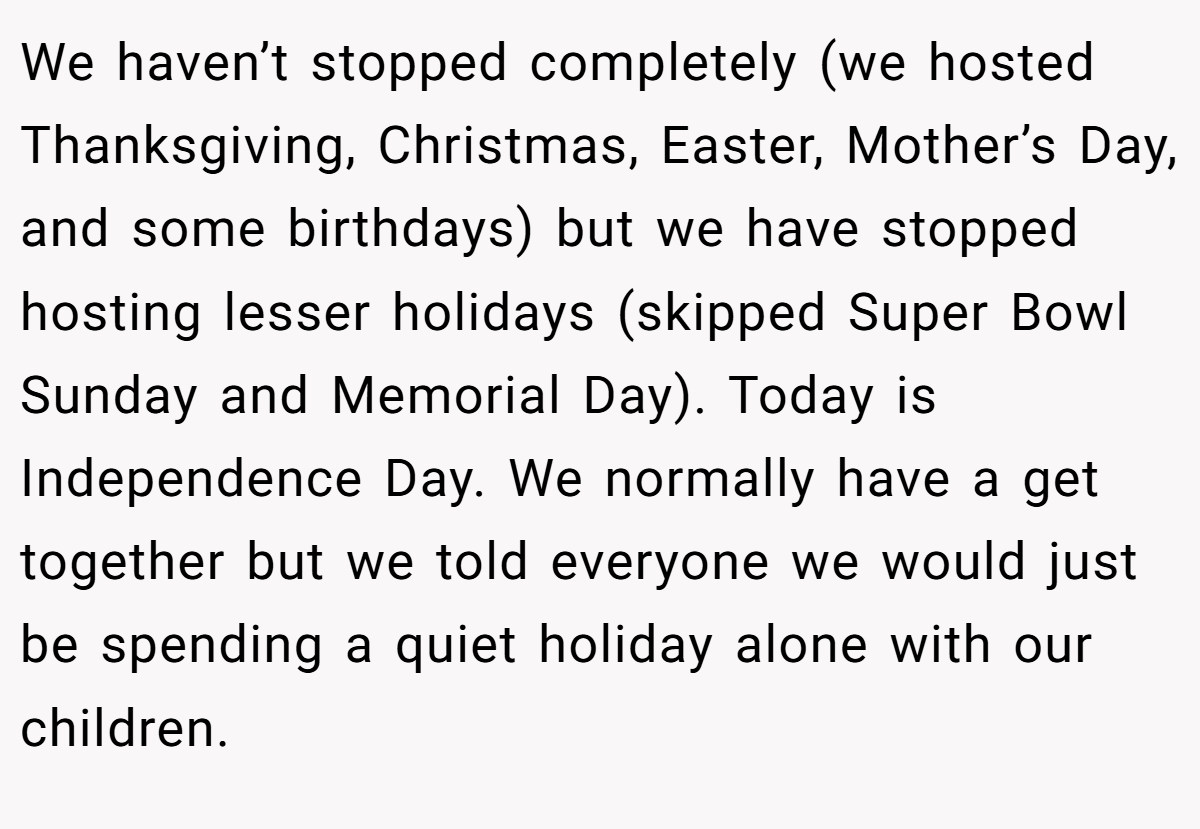 We haven’t stopped completely (we hosted Thanksgiving, Christmas, Easter, Mother’s Day, and some birthdays) but we have stopped hosting lesser holidays (skipped Super Bowl Sunday and Memorial Day). Today is Independence Day. We normally have a get together but we told everyone we would just be spending a quiet holiday alone with our children.