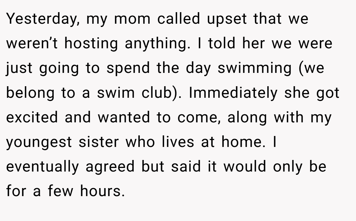 Yesterday, my mom called upset that we weren’t hosting anything. I told her we were just going to spend the day swimming (we belong to a swim club). Immediately she got excited and wanted to come, along with my youngest sister who lives at home. I eventually agreed but said it would only be for a few hours.