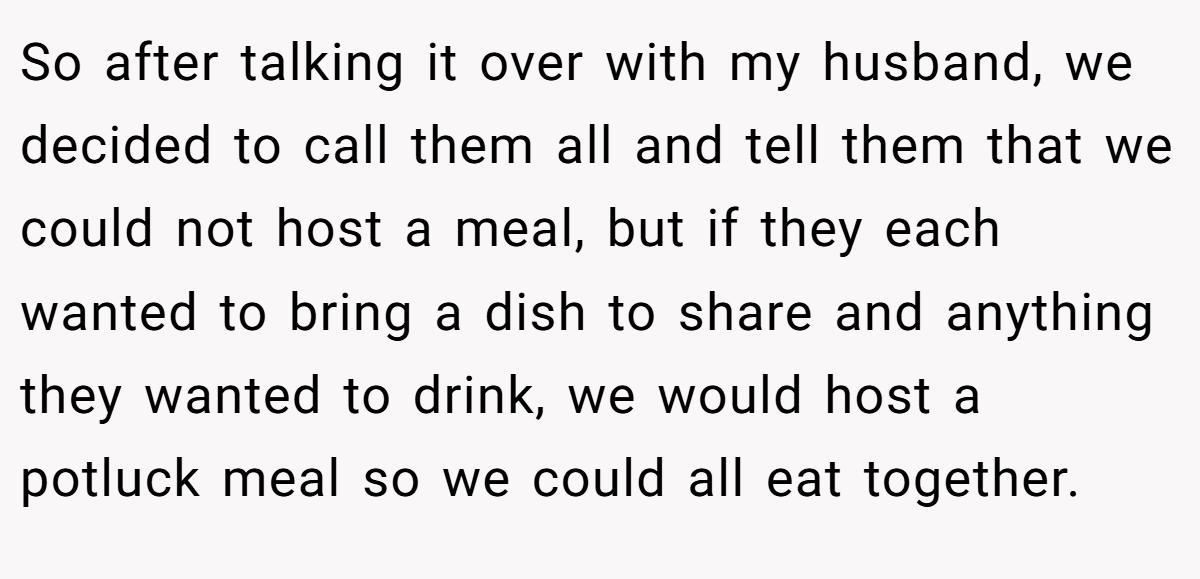 So after talking it over with my husband, we decided to call them all and tell them that we could not host a meal, but if they each wanted to bring a dish to share and anything they wanted to drink, we would host a potluck meal so we could all eat together.