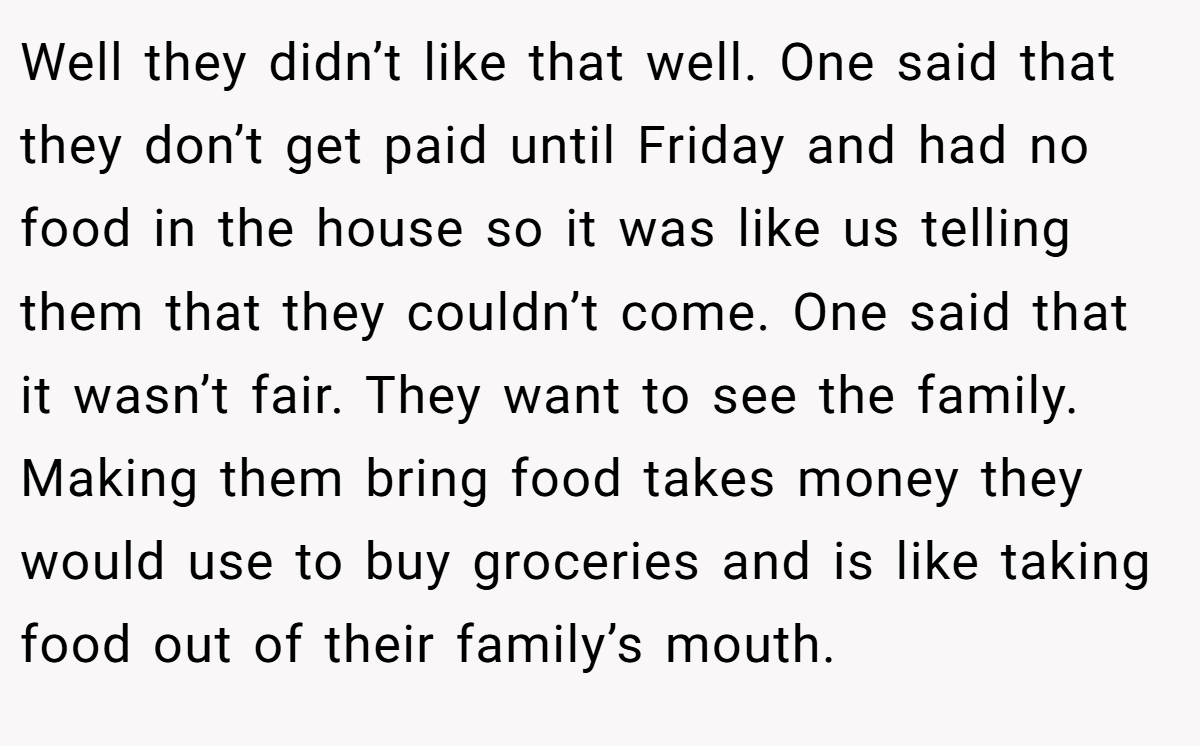 Well they didn’t like that well. One said that they don’t get paid until Friday and had no food in the house so it was like us telling them that they couldn’t come. One said that it wasn’t fair. They want to see the family. Making them bring food takes money they would use to buy groceries and is like taking food out of their family’s mouth.
