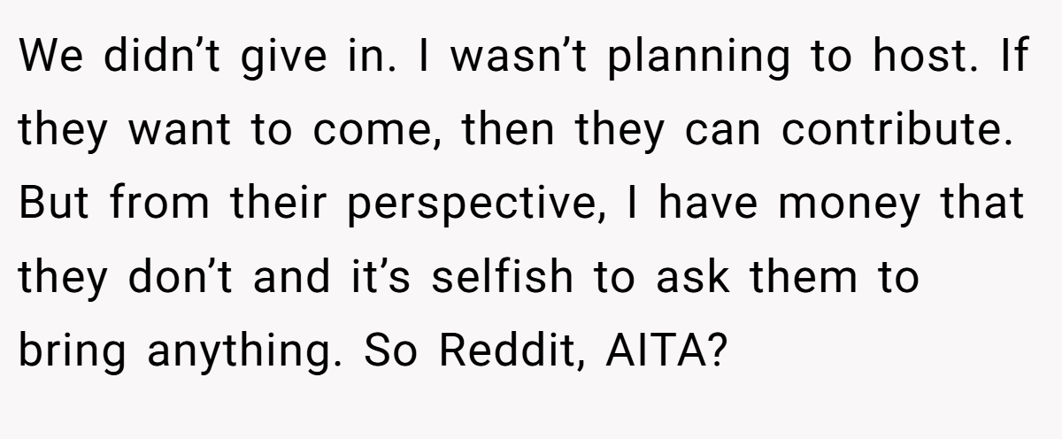 We didn’t give in. I wasn’t planning to host. If they want to come, then they can contribute. But from their perspective, I have money that they don’t and it’s selfish to ask them to bring anything. So Reddit, AITA?