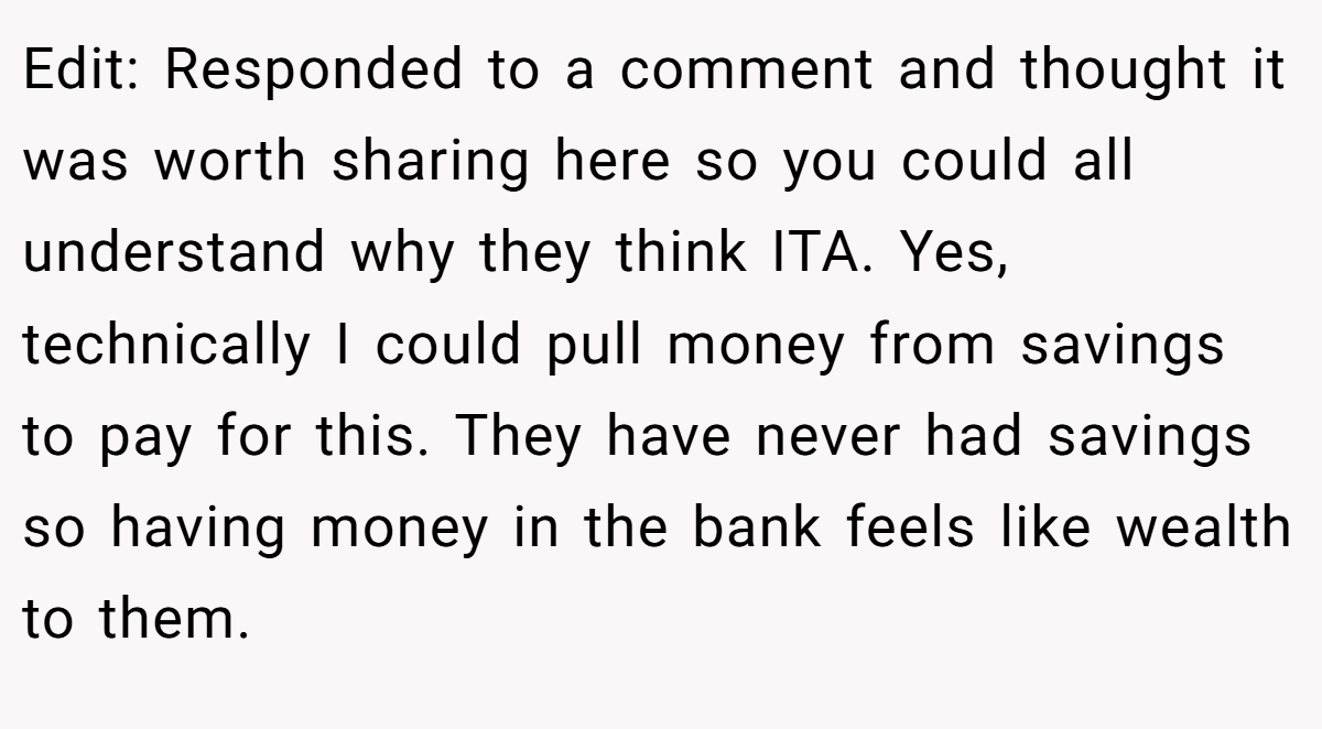Edit: Responded to a comment and thought it was worth sharing here so you could all understand why they think ITA. Yes, technically I could pull money from savings to pay for this. They have never had savings so having money in the bank feels like wealth to them.