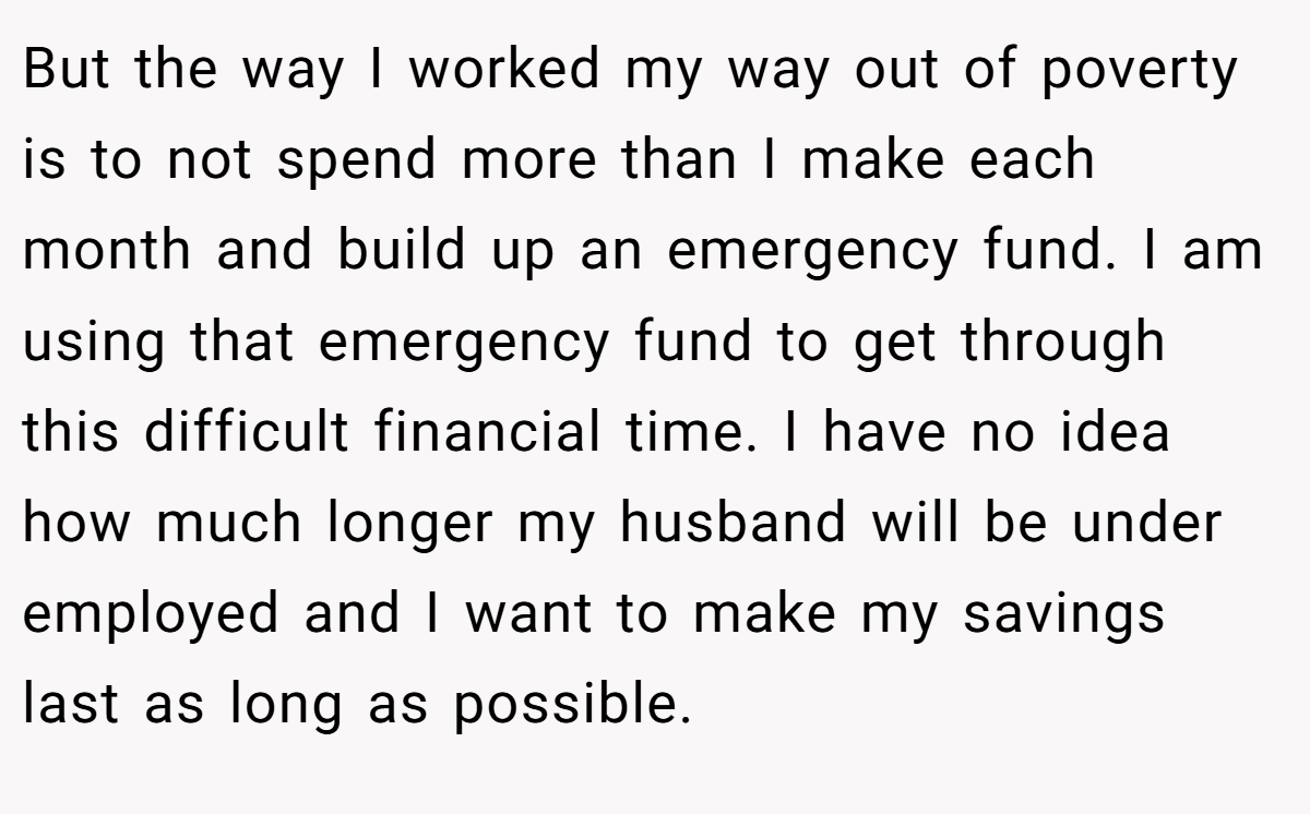 But the way I worked my way out of poverty is to not spend more than I make each month and build up an emergency fund. I am using that emergency fund to get through this difficult financial time. I have no idea how much longer my husband will be under employed and I want to make my savings last as long as possible.