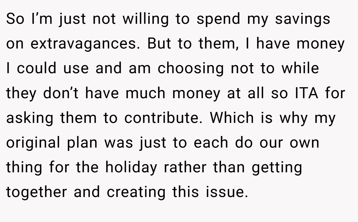 So I’m just not willing to spend my savings on extravagances. But to them, I have money I could use and am choosing not to while they don’t have much money at all so ITA for asking them to contribute. Which is why my original plan was just to each do our own thing for the holiday rather than getting together and creating this issue.
