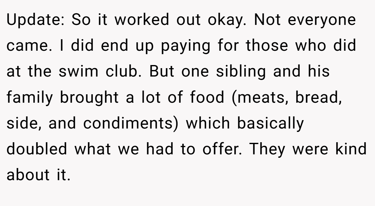Update: So it worked out okay. Not everyone came. I did end up paying for those who did at the swim club. But one sibling and his family brought a lot of food (meats, bread, side, and condiments) which basically doubled what we had to offer. They were kind about it.