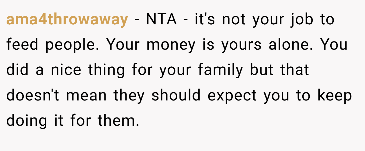 ama4throwaway - NTA - it's not your job to feed people. Your money is yours alone. You did a nice thing for your family but that doesn't mean they should expect you to keep doing it for them.